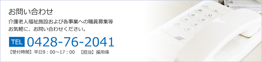 お問い合わせ
介護老人福祉施設および各事業への職員募集等
お気軽に、お問い合わせください。
TEL:0428-76-2041 
【受付時間】平日9：00～17：00