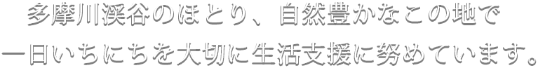 多摩川渓谷のほとり、自然豊かなこの地で一日いちにちを大切に生活支援に努めています。